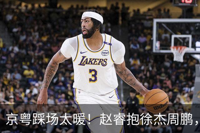 京粤踩场太暖！赵睿抱徐杰周鹏，胡明轩周琦笑开花，小崔小曾畅谈