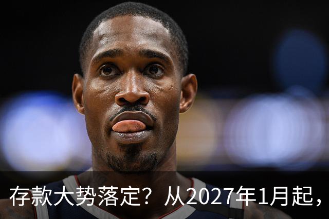 存款大势落定？从2027年1月起，银行存款利率，也许面临3大变化