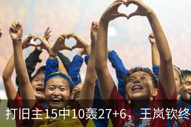 打旧主15中10轰27+6，王岚钦终于醒了，山东这钱没白花，邱彪猛夸