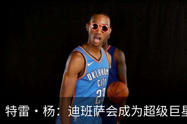 特雷·杨：迪班萨会成为超级巨星 他能当状元是有原因的