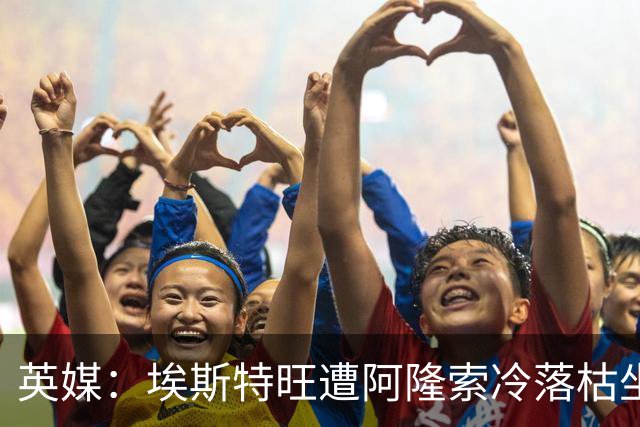 英媒：埃斯特旺遭阿隆索冷落枯坐板凳席 或大概率要求转会