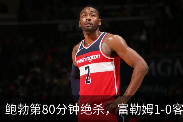 鲍勃第80分钟绝杀，富勒姆1-0客胜考文垂