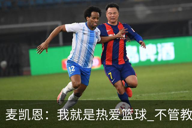麦凯恩：我就是热爱篮球 不管教练给我多少上场时间 我都满怀感恩