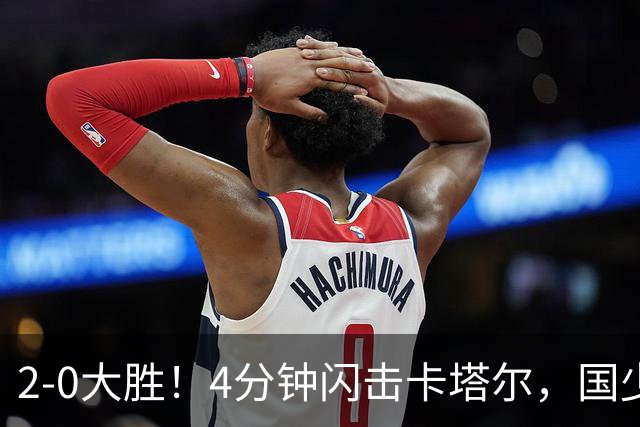 2-0大胜！4分钟闪击卡塔尔，国少越级暴走！国字号梯队，全面崛起！国足却创十年新低！邵佳一该何去何从？