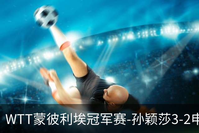WTT蒙彼利埃冠军赛-孙颖莎3-2申裕斌 挺进女单八强